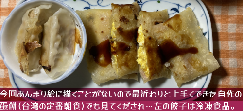 今回あんまり絵に描くことがないので最近わりと上手くできた自作の蛋餅(台湾の定番朝食)でも見てくだされ…左の餃子は冷凍食品。