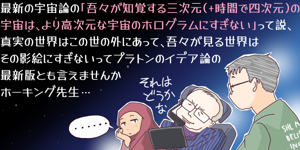 イラスト。「最新の宇宙論の「吾々が知覚する三次元(+時間で四次元)の宇宙は、より高次元な宇宙のホログラムにすぎない」って説、真実の世界はこの世の外にあって、吾々が見る世界はその影絵にすぎないってプラトンのイデア論の最新版とも言えませんかホーキング先生…」と話しかける舞村さん(仮名)と「それはどうかな」と応じるスティーヴン・ホーキング、横で「…」と見ている『物語の話をします』のムスリマの女の子。